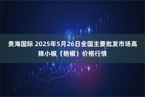 贵海国际 2025年5月26日全国主要批发市场高辣小椒（艳椒）价格行情