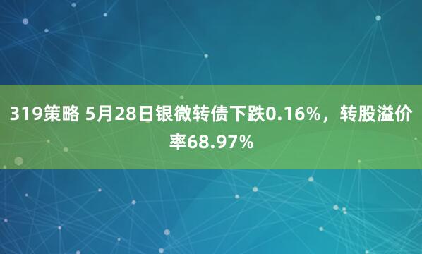 319策略 5月28日银微转债下跌0.16%，转股溢价率68.97%