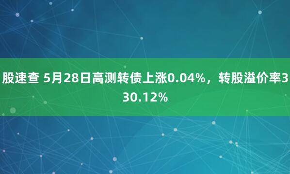 股速查 5月28日高测转债上涨0.04%，转股溢价率330.12%