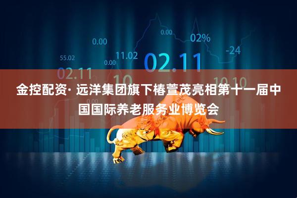 金控配资· 远洋集团旗下椿萱茂亮相第十一届中国国际养老服务业博览会