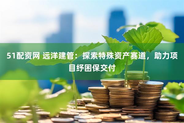 51配资网 远洋建管：探索特殊资产赛道，助力项目纾困保交付