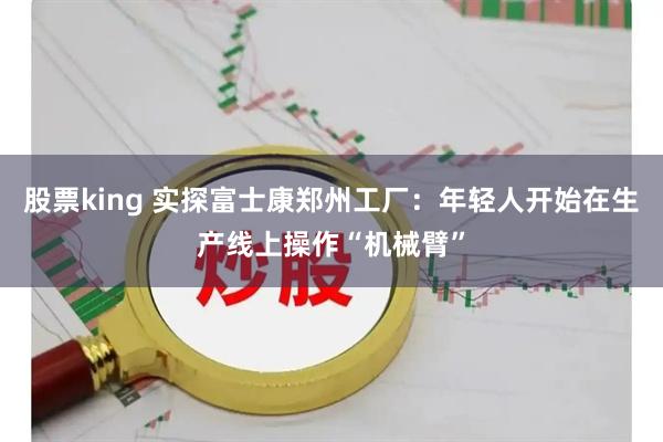 股票king 实探富士康郑州工厂：年轻人开始在生产线上操作“机械臂”