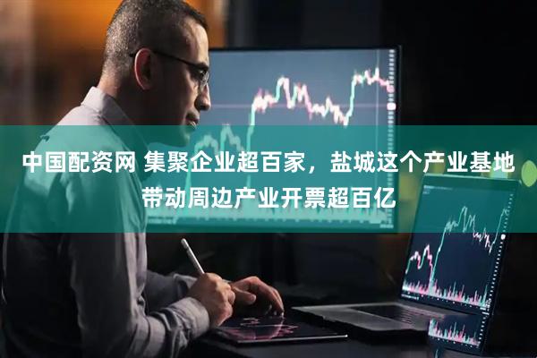 中国配资网 集聚企业超百家，盐城这个产业基地带动周边产业开票超百亿