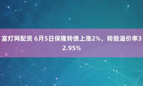 富灯网配资 6月5日保隆转债上涨2%，转股溢价率32.95%