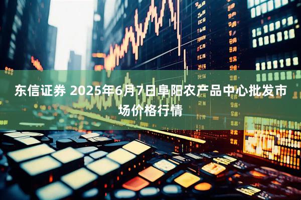 东信证券 2025年6月7日阜阳农产品中心批发市场价格行情