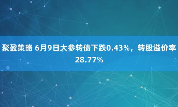 聚盈策略 6月9日大参转债下跌0.43%，转股溢价率28.77%