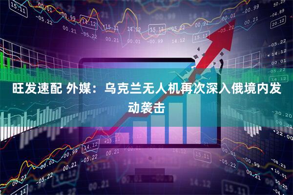 旺发速配 外媒：乌克兰无人机再次深入俄境内发动袭击
