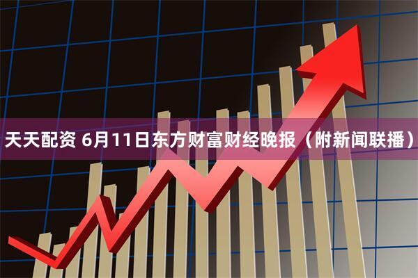 天天配资 6月11日东方财富财经晚报（附新闻联播）