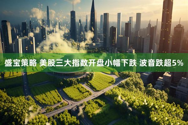 盛宝策略 美股三大指数开盘小幅下跌 波音跌超5%