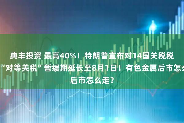 典丰投资 最高40%！特朗普宣布对14国关税税率！“对等关税”暂缓期延长至8月1日！有色金属后市怎么走？