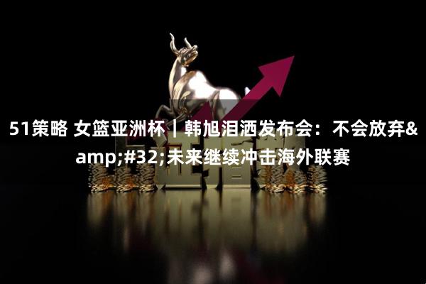 51策略 女篮亚洲杯｜韩旭泪洒发布会：不会放弃&#32;未来继续冲击海外联赛