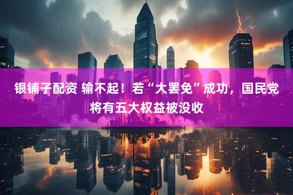 银铺子配资 输不起！若“大罢免”成功，国民党将有五大权益被没收