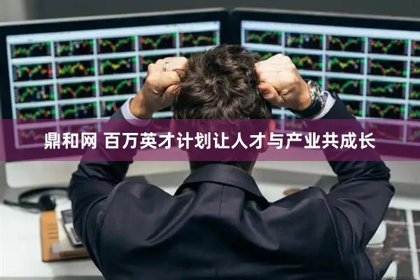 鼎和网 百万英才计划让人才与产业共成长