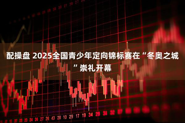 配操盘 2025全国青少年定向锦标赛在“冬奥之城”崇礼开幕