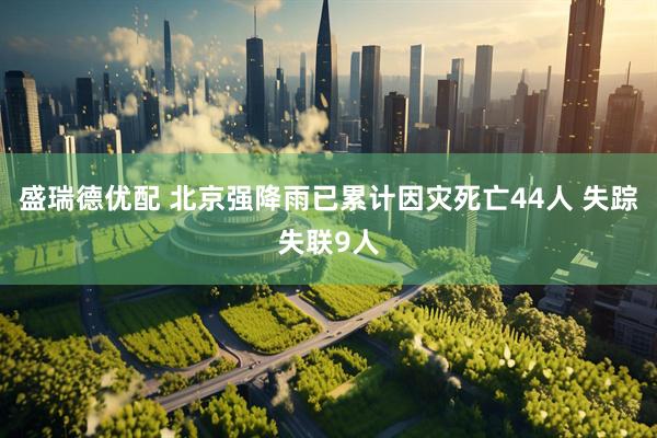 盛瑞德优配 北京强降雨已累计因灾死亡44人 失踪失联9人