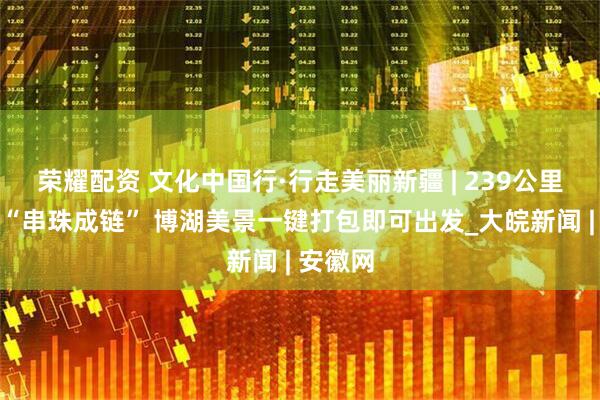 荣耀配资 文化中国行·行走美丽新疆 | 239公里环湖路“串珠成链” 博湖美景一键打包即可出发_大皖新闻 | 安徽网