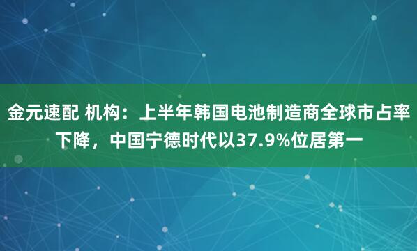 金元速配 机构：上半年韩国电池制造商全球市占率下降，中国宁德时代以37.9%位居第一
