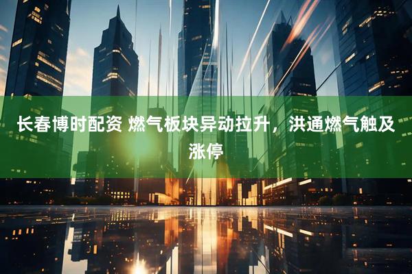 长春博时配资 燃气板块异动拉升，洪通燃气触及涨停