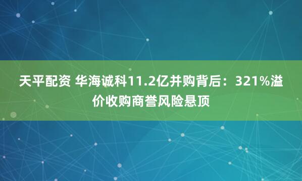 天平配资 华海诚科11.2亿并购背后：321%溢价收购商誉风险悬顶