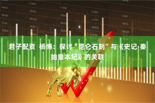 君子配资  杨博：探讨“昆仑石刻”与《史记·秦始皇本纪》的关联