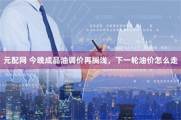 元配网 今晚成品油调价再搁浅，下一轮油价怎么走