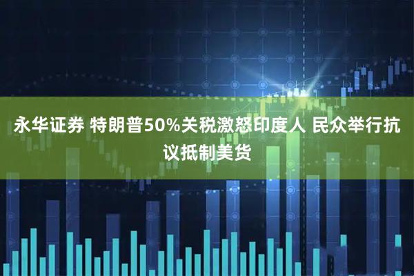 永华证券 特朗普50%关税激怒印度人 民众举行抗议抵制美货
