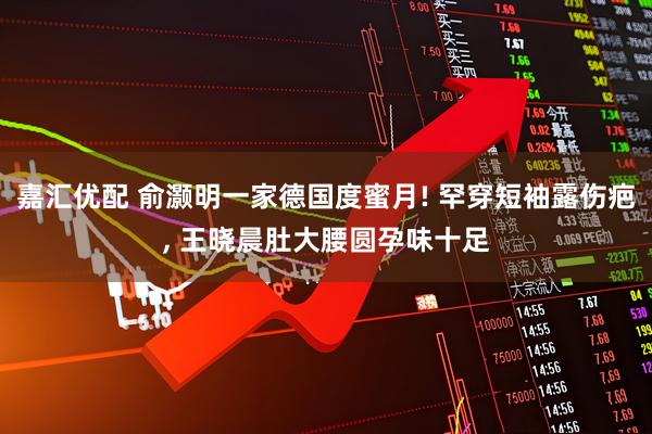 嘉汇优配 俞灏明一家德国度蜜月! 罕穿短袖露伤疤, 王晓晨肚大腰圆孕味十足
