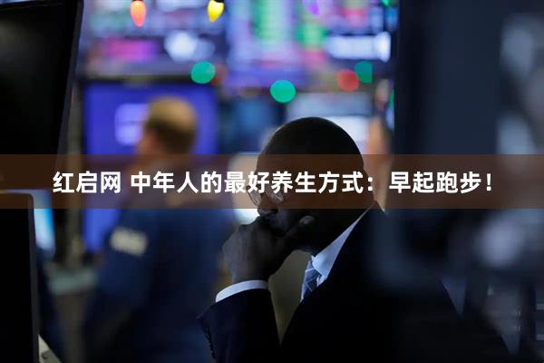红启网 中年人的最好养生方式：早起跑步！