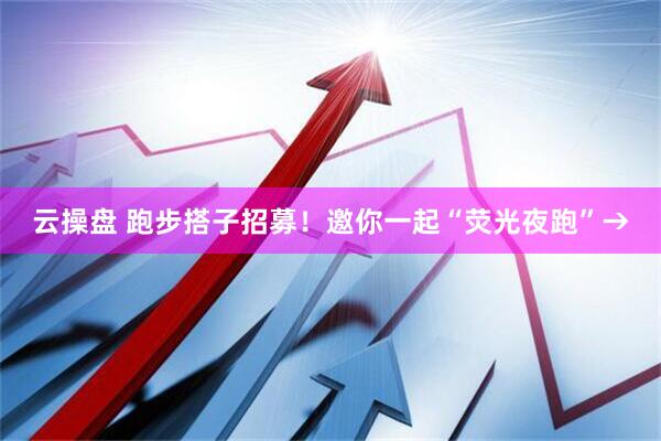 云操盘 跑步搭子招募！邀你一起“荧光夜跑”→