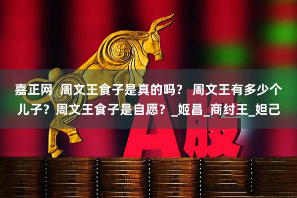 嘉正网  周文王食子是真的吗？ 周文王有多少个儿子？周文王食子是自愿？_姬昌_商纣王_妲己