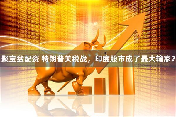聚宝盆配资 特朗普关税战，印度股市成了最大输家？