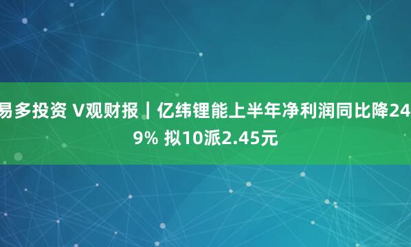 易多投资 V观财报｜亿纬锂能上半年净利润同比降24.9% 拟10派2.45元