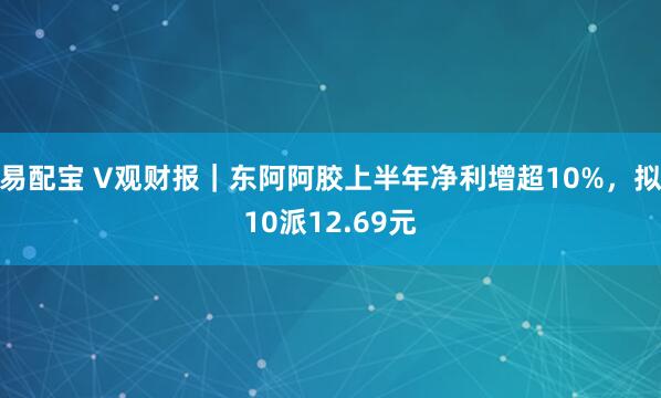 易配宝 V观财报｜东阿阿胶上半年净利增超10%，拟10派12.69元