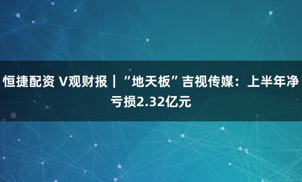 恒捷配资 V观财报｜“地天板”吉视传媒：上半年净亏损2.32亿元