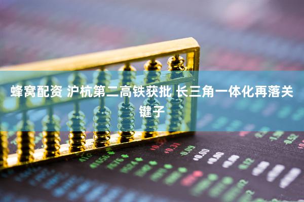 蜂窝配资 沪杭第二高铁获批 长三角一体化再落关键子