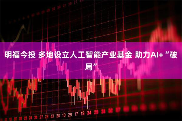 明福今投 多地设立人工智能产业基金 助力AI+“破局”