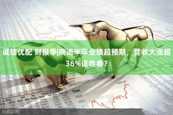诚信优配 财报季|商汤半年业绩超预期，营收大涨超36%该咋看？