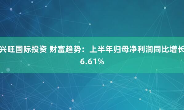 兴旺国际投资 财富趋势：上半年归母净利润同比增长6.61%