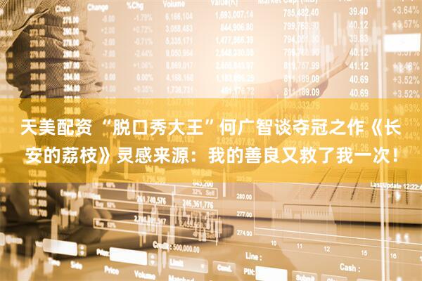 天美配资 “脱口秀大王”何广智谈夺冠之作《长安的荔枝》灵感来源：我的善良又救了我一次！