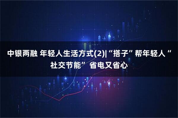 中银两融 年轻人生活方式(2)|“搭子”帮年轻人“社交节能” 省电又省心