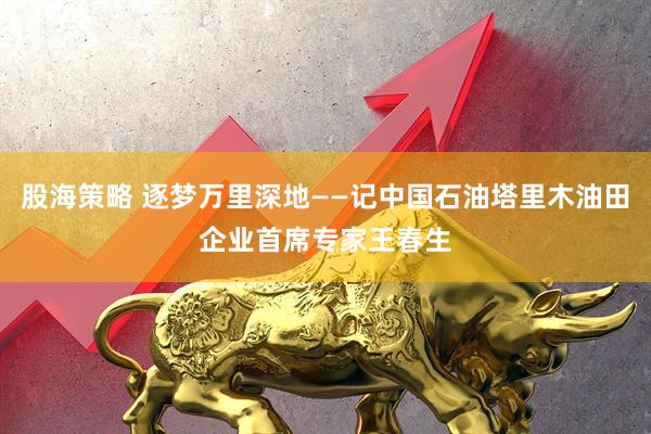 股海策略 逐梦万里深地——记中国石油塔里木油田企业首席专家王春生