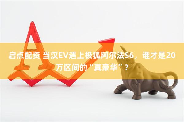 启点配资 当汉EV遇上极狐阿尔法S6，谁才是20万区间的“真豪华”？