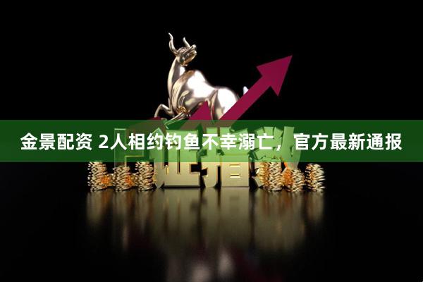 金景配资 2人相约钓鱼不幸溺亡，官方最新通报