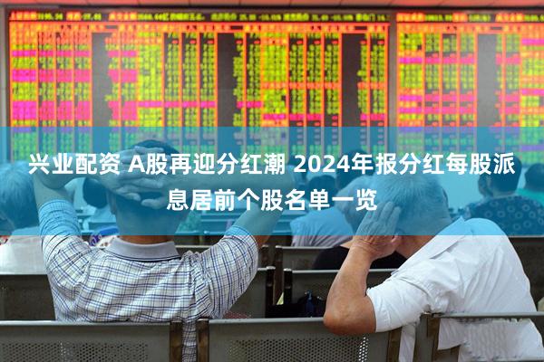 兴业配资 A股再迎分红潮 2024年报分红每股派息居前个股名单一览