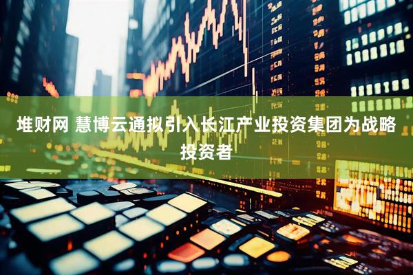 堆财网 慧博云通拟引入长江产业投资集团为战略投资者