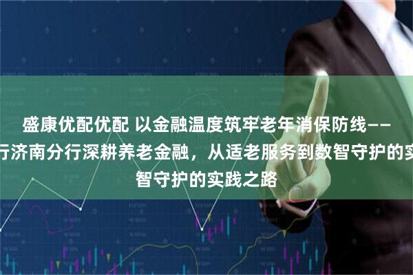 盛康优配优配 以金融温度筑牢老年消保防线——浙商银行济南分行深耕养老金融，从适老服务到数智守护的实践之路