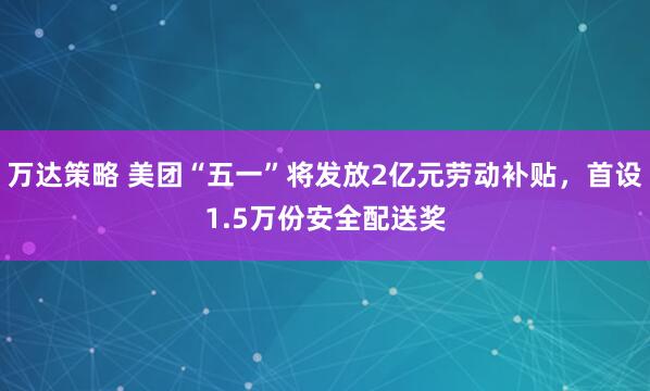 万达策略 美团“五一”将发放2亿元劳动补贴，首设1.5万份安全配送奖