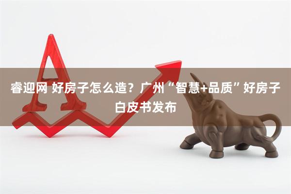 睿迎网 好房子怎么造？广州“智慧+品质”好房子白皮书发布