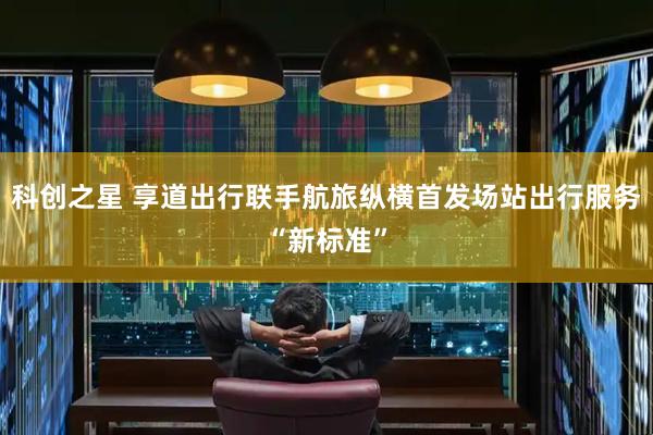 科创之星 享道出行联手航旅纵横首发场站出行服务“新标准”
