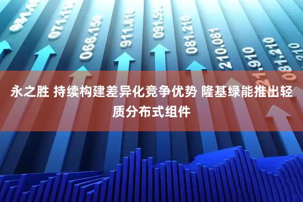 永之胜 持续构建差异化竞争优势 隆基绿能推出轻质分布式组件